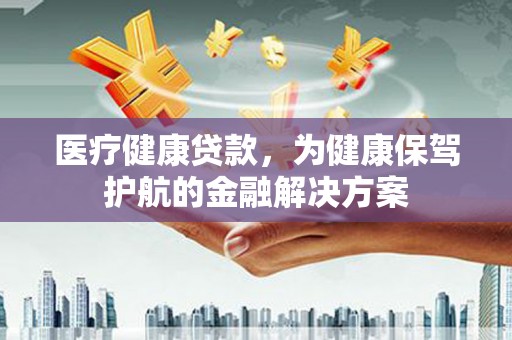寿阳医疗健康贷款，为健康保驾护航的金融解决方案